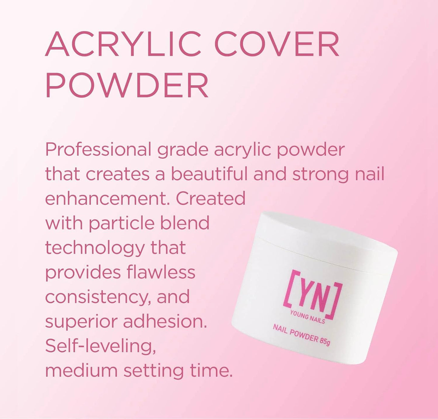 Young Nails Acrylic Powders, Cover - Created for a flawless consistency and superior adhesion - Cover Powder Begins to set in 75 seconds - Available in 45 gram, 85 gram, and 660 gram size options